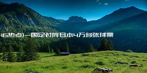 (11-16热点)-国足对阵日本4万多张球票已售罄 球迷热情高涨